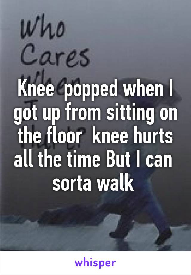 Knee  popped when I got up from sitting on the floor  knee hurts all the time But I can  sorta walk 