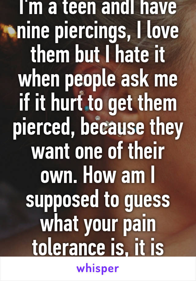 I'm a teen andI have nine piercings, I love them but I hate it when people ask me if it hurt to get them pierced, because they want one of their own. How am I supposed to guess what your pain tolerance is, it is different for all.