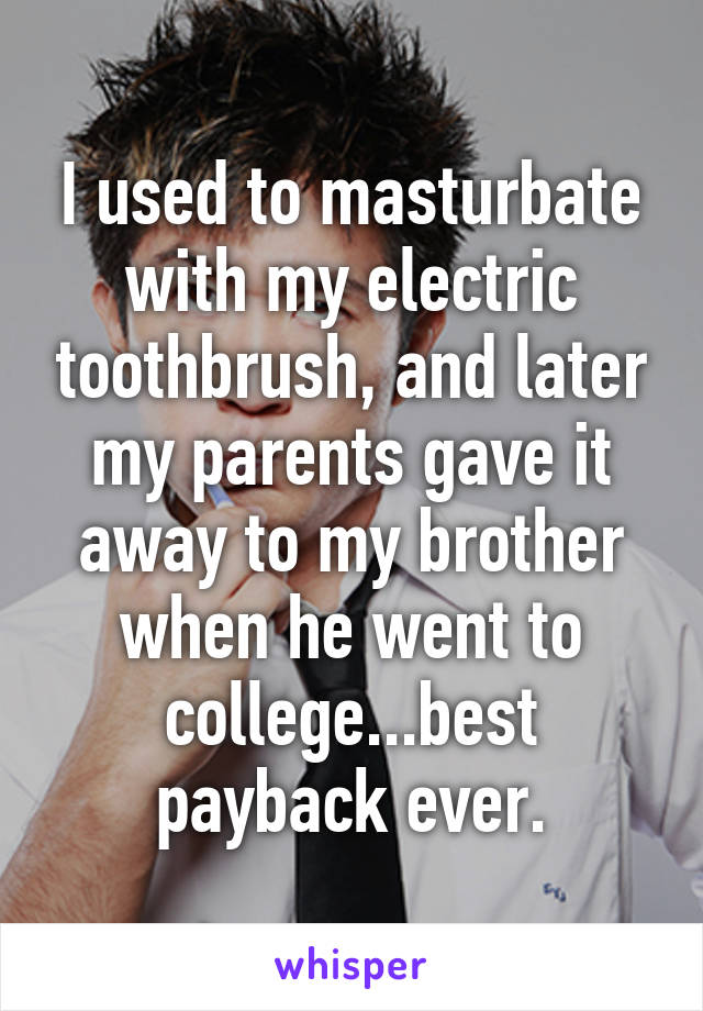 I used to masturbate with my electric toothbrush, and later my parents gave it away to my brother when he went to college...best payback ever.