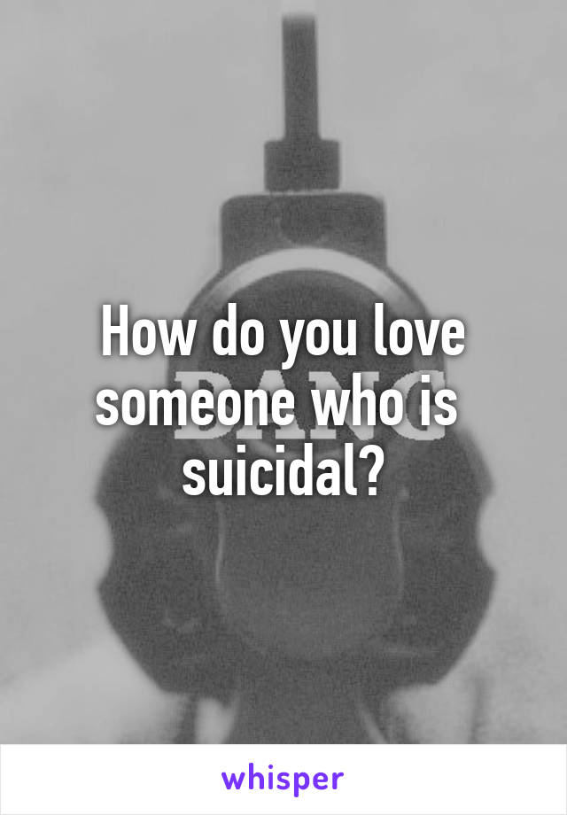 How do you love someone who is  suicidal?