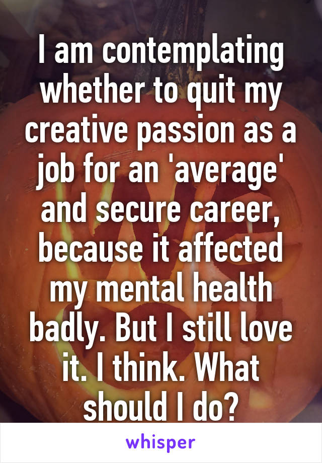 I am contemplating whether to quit my creative passion as a job for an 'average' and secure career, because it affected my mental health badly. But I still love it. I think. What should I do?