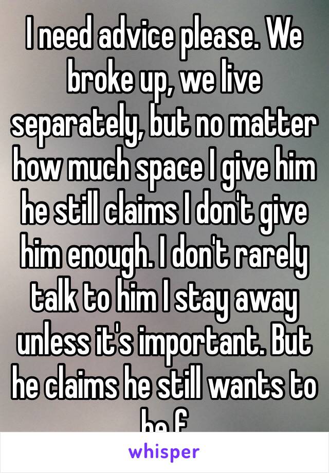 I need advice please. We broke up, we live separately, but no matter how much space I give him he still claims I don't give him enough. I don't rarely talk to him I stay away unless it's important. But he claims he still wants to be f