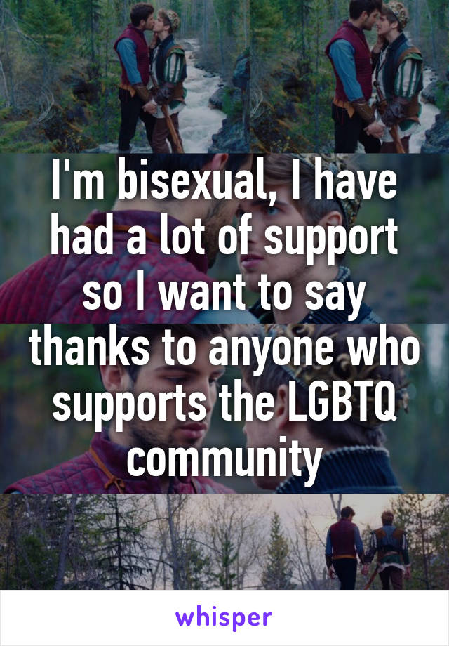 I'm bisexual, I have had a lot of support so I want to say thanks to anyone who supports the LGBTQ community