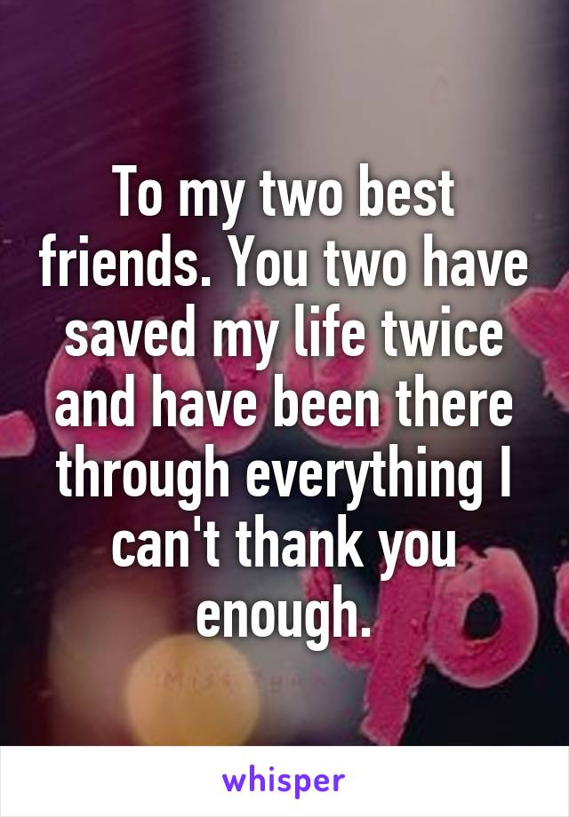 To my two best friends. You two have saved my life twice and have been there through everything I can't thank you enough.