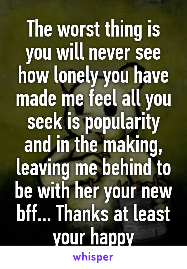 The worst thing is you will never see how lonely you have made me feel all you seek is popularity and in the making, leaving me behind to be with her your new bff... Thanks at least your happy