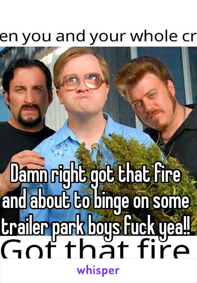 Damn right got that fire and about to binge on some trailer park boys fuck yea!! 