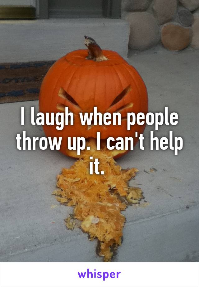 I laugh when people throw up. I can't help it. 