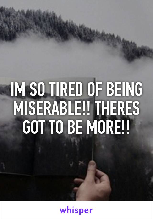 IM SO TIRED OF BEING MISERABLE!! THERES GOT TO BE MORE!!