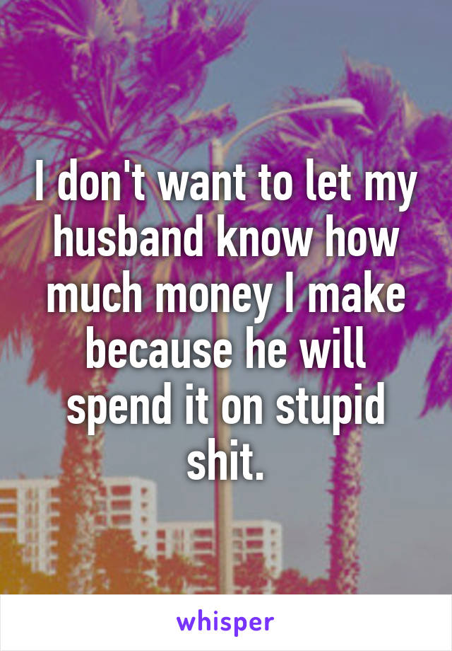 I don't want to let my husband know how much money I make because he will spend it on stupid shit.