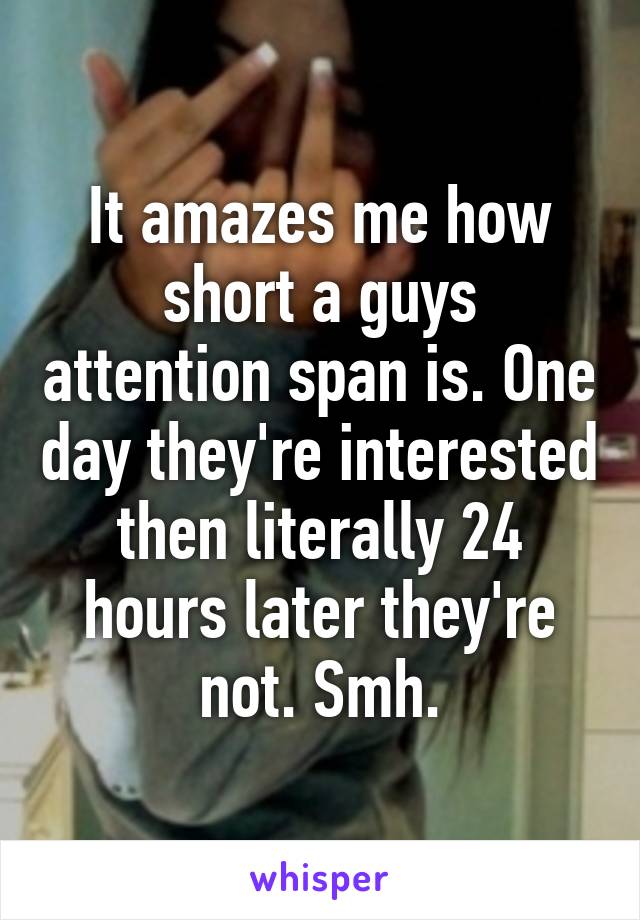 It amazes me how short a guys attention span is. One day they're interested then literally 24 hours later they're not. Smh.