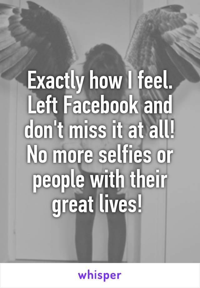 Exactly how I feel. Left Facebook and don't miss it at all! No more selfies or people with their great lives! 