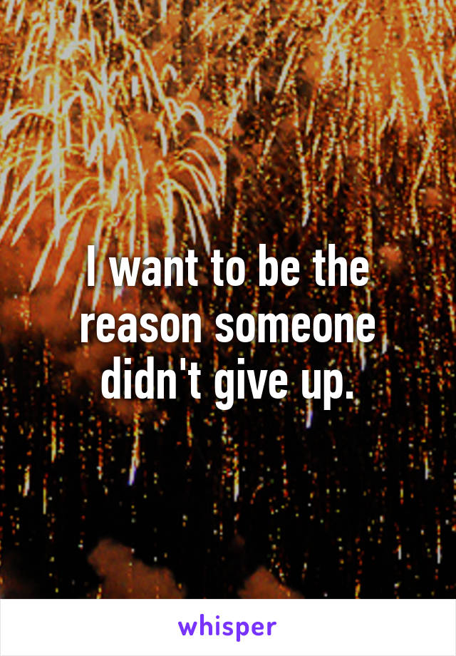 I want to be the reason someone didn't give up.