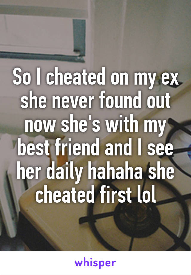 So I cheated on my ex she never found out now she's with my best friend and I see her daily hahaha she cheated first lol