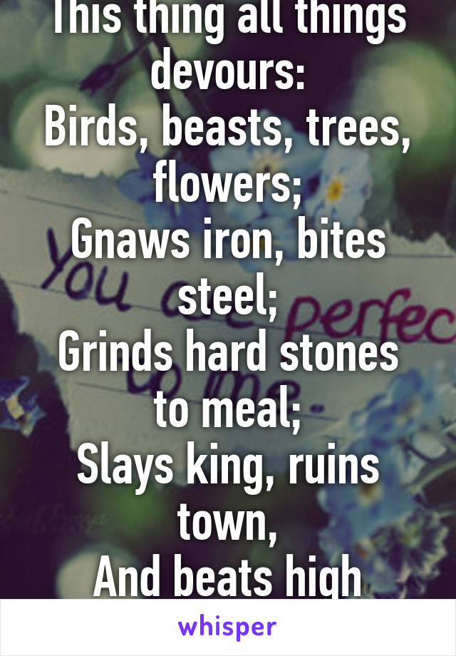 This thing all things devours:
Birds, beasts, trees, flowers;
Gnaws iron, bites steel;
Grinds hard stones to meal;
Slays king, ruins town,
And beats high mountain down.