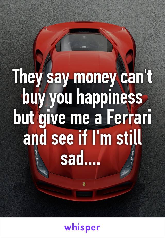 They say money can't buy you happiness but give me a Ferrari and see if I'm still sad.... 