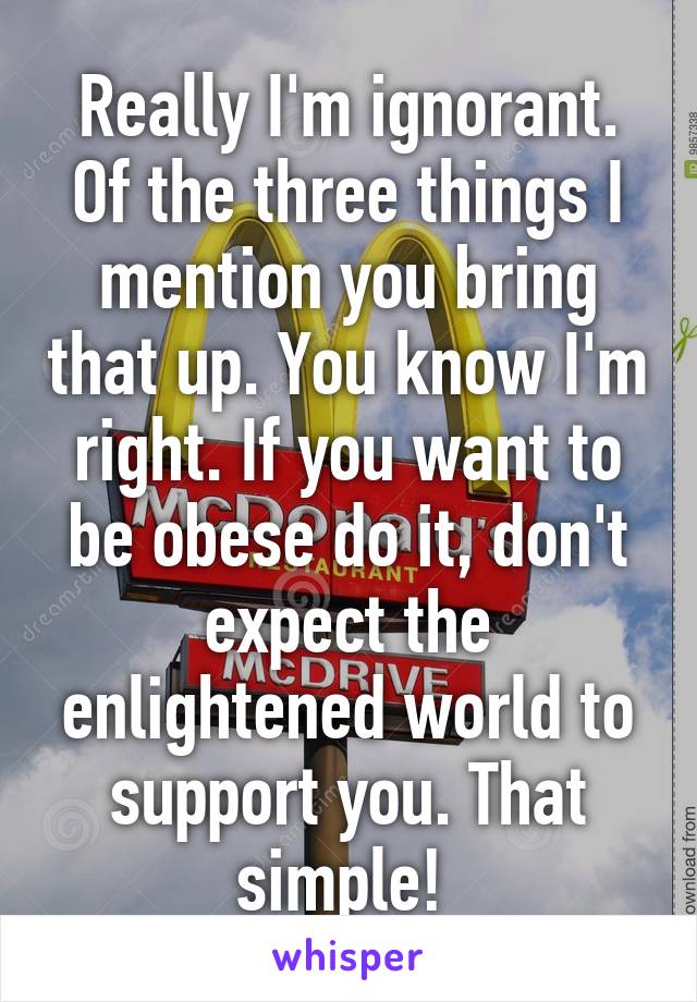 Really I'm ignorant. Of the three things I mention you bring that up. You know I'm right. If you want to be obese do it, don't expect the enlightened world to support you. That simple! 