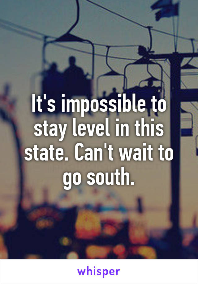 It's impossible to stay level in this state. Can't wait to go south.