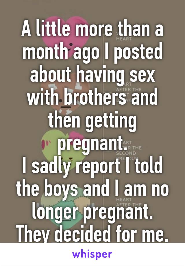 A little more than a month ago I posted about having sex with brothers and then getting pregnant.
I sadly report I told the boys and I am no longer pregnant.
They decided for me.