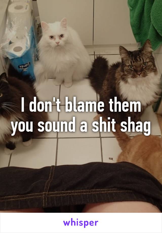 I don't blame them you sound a shit shag