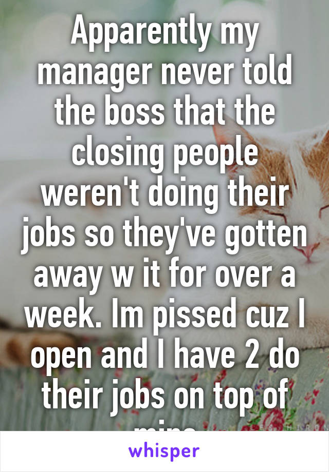 Apparently my manager never told the boss that the closing people weren't doing their jobs so they've gotten away w it for over a week. Im pissed cuz I open and I have 2 do their jobs on top of mine