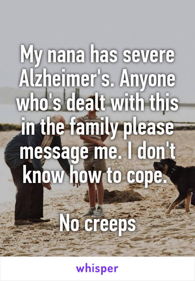 My nana has severe Alzheimer's. Anyone who's dealt with this in the family please message me. I don't know how to cope. 

No creeps