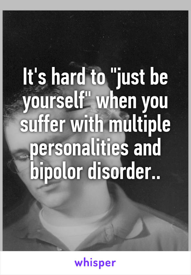 It's hard to "just be yourself" when you suffer with multiple personalities and bipolor disorder..
