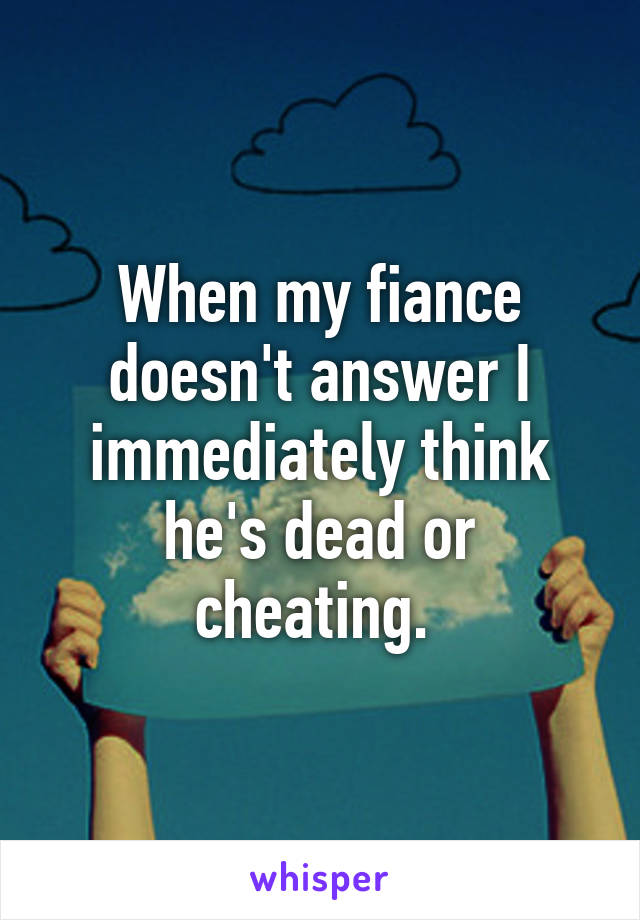 When my fiance doesn't answer I immediately think he's dead or cheating. 