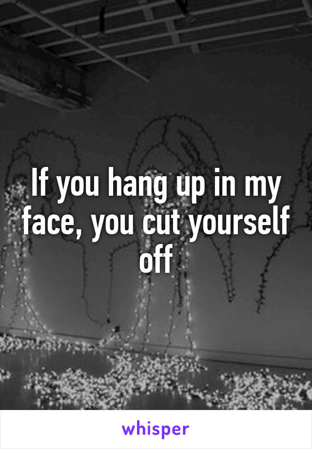 If you hang up in my face, you cut yourself off