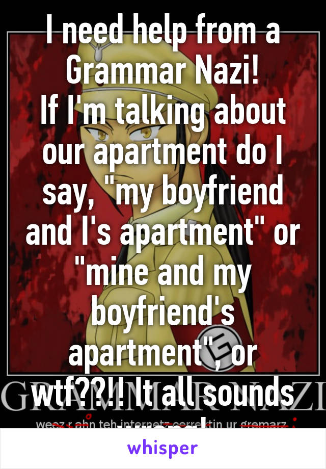 I need help from a Grammar Nazi!
If I'm talking about our apartment do I say, "my boyfriend and I's apartment" or "mine and my boyfriend's apartment", or wtf??!! It all sounds wrong!