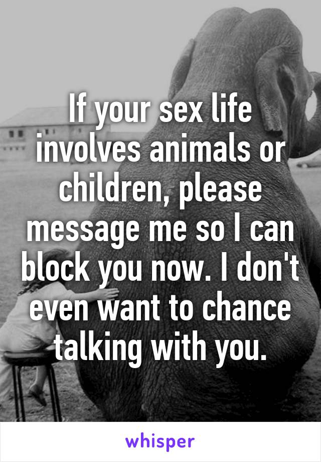 If your sex life involves animals or children, please message me so I can block you now. I don't even want to chance talking with you.