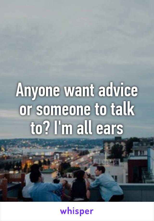 Anyone want advice or someone to talk to? I'm all ears