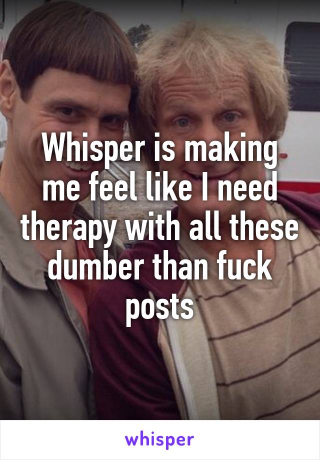 Whisper is making me feel like I need therapy with all these dumber than fuck posts