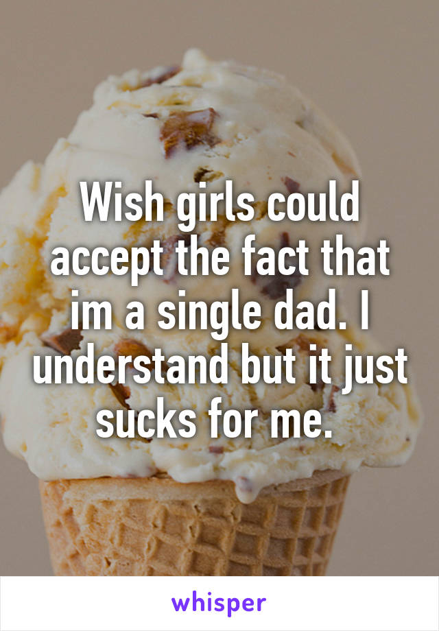 Wish girls could accept the fact that im a single dad. I understand but it just sucks for me. 