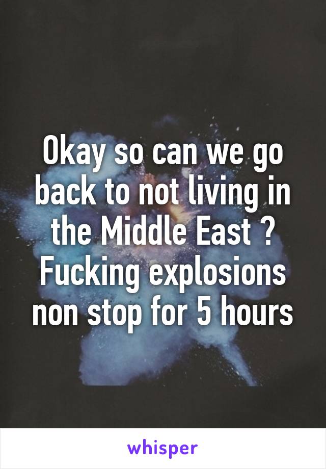 Okay so can we go back to not living in the Middle East ? Fucking explosions non stop for 5 hours