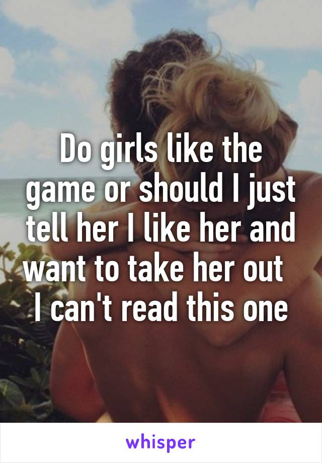 Do girls like the game or should I just tell her I like her and want to take her out   I can't read this one
