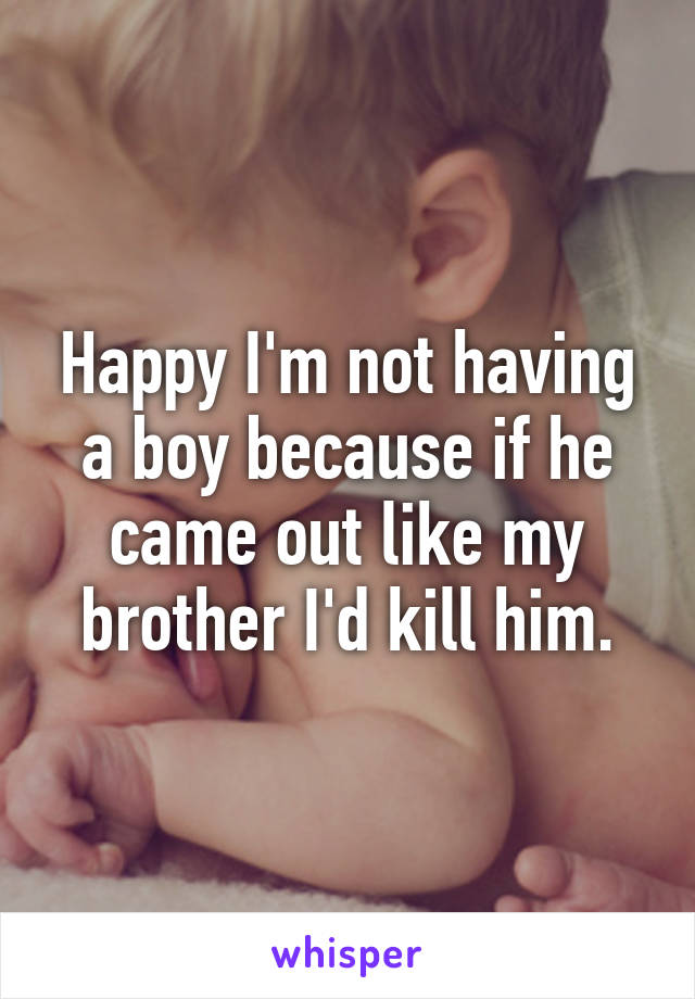 Happy I'm not having a boy because if he came out like my brother I'd kill him.