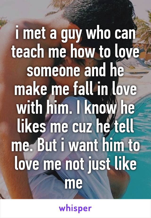 i met a guy who can teach me how to love someone and he make me fall in love with him. I know he likes me cuz he tell me. But i want him to love me not just like me 