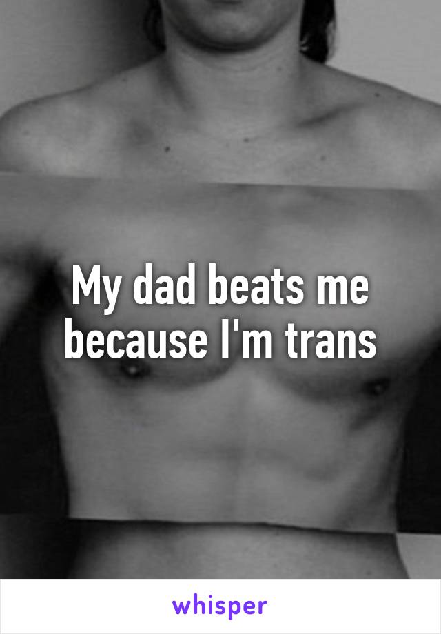 My dad beats me because I'm trans