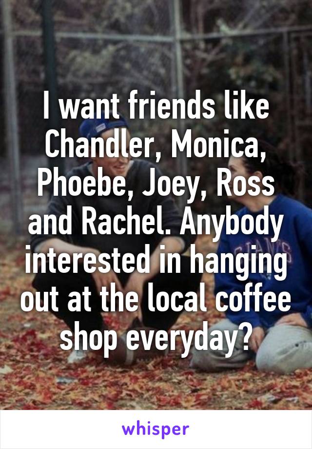 I want friends like Chandler, Monica, Phoebe, Joey, Ross and Rachel. Anybody interested in hanging out at the local coffee shop everyday?
