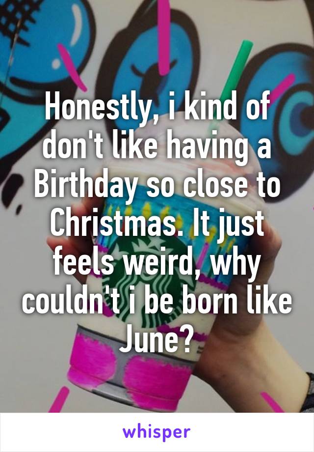 Honestly, i kind of don't like having a Birthday so close to Christmas. It just feels weird, why couldn't i be born like June?