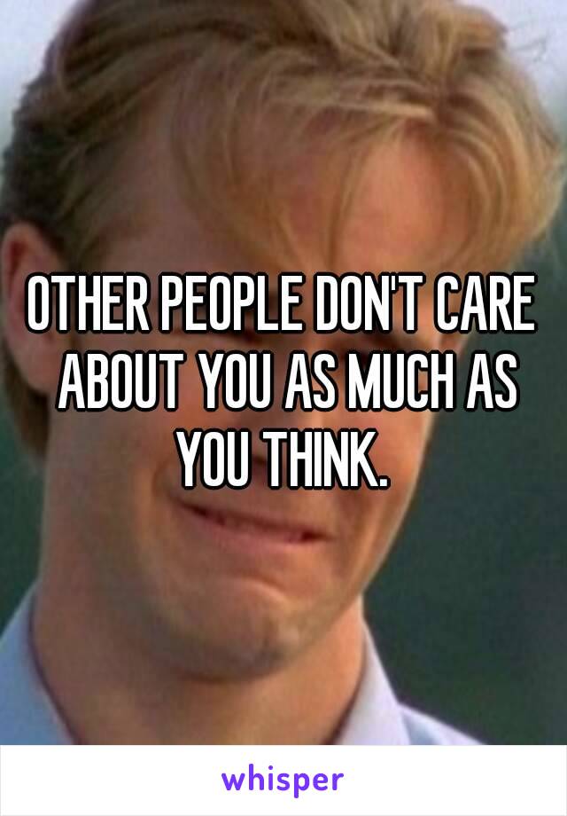 OTHER PEOPLE DON'T CARE ABOUT YOU AS MUCH AS YOU THINK. 