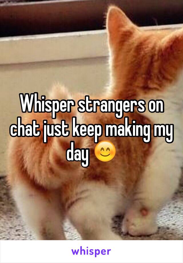 Whisper strangers on chat just keep making my day 😊