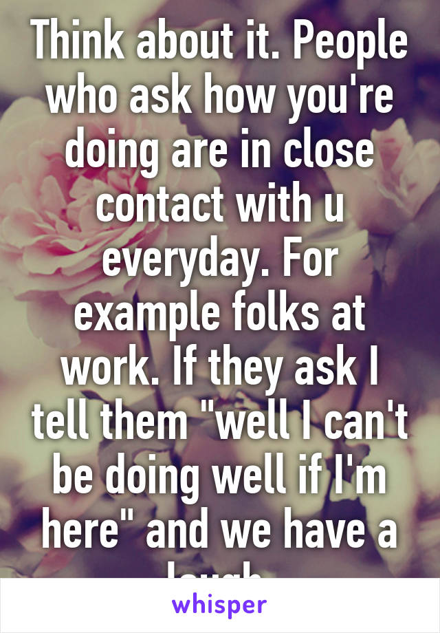 Think about it. People who ask how you're doing are in close contact with u everyday. For example folks at work. If they ask I tell them "well I can't be doing well if I'm here" and we have a laugh.