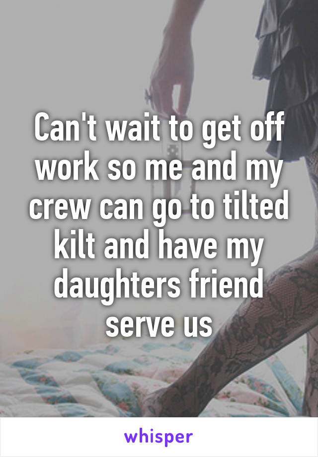 Can't wait to get off work so me and my crew can go to tilted kilt and have my daughters friend serve us