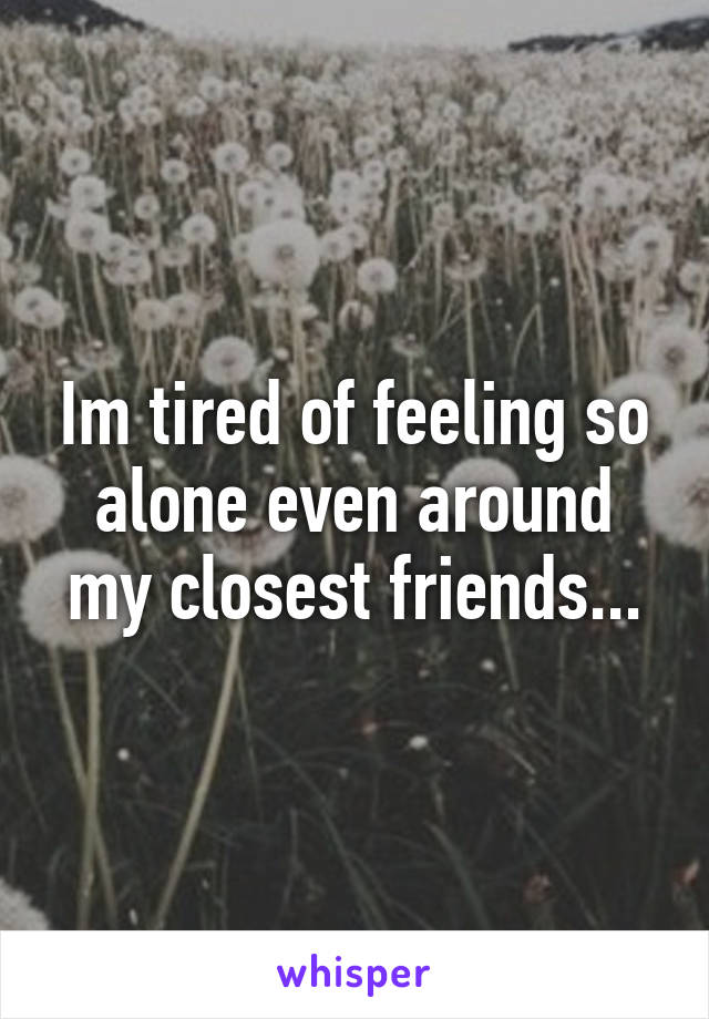 Im tired of feeling so alone even around my closest friends...