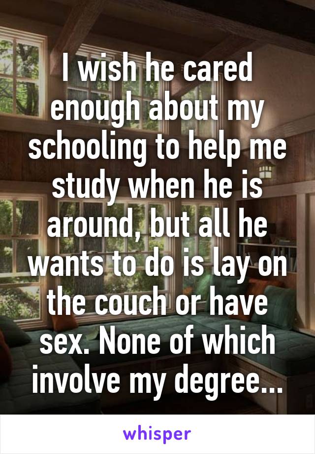 I wish he cared enough about my schooling to help me study when he is around, but all he wants to do is lay on the couch or have sex. None of which involve my degree...