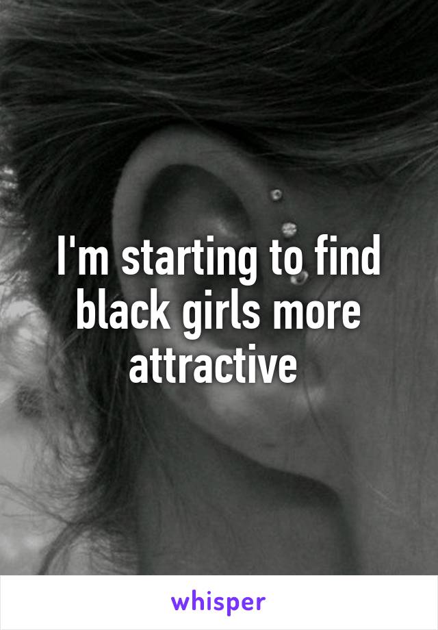 I'm starting to find black girls more attractive 