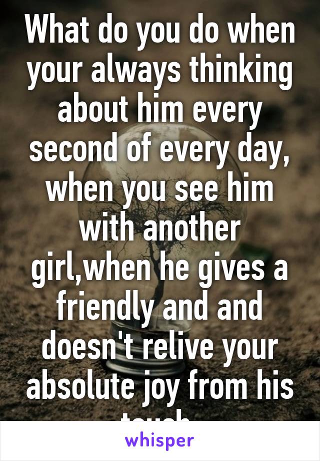 What do you do when your always thinking about him every second of every day, when you see him with another girl,when he gives a friendly and and doesn't relive your absolute joy from his touch.