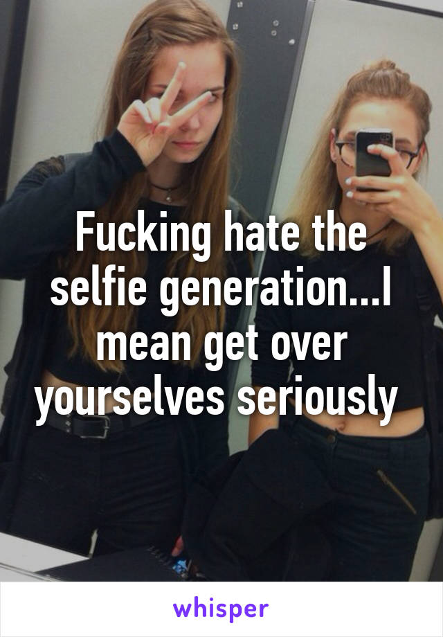 Fucking hate the selfie generation...I mean get over yourselves seriously 