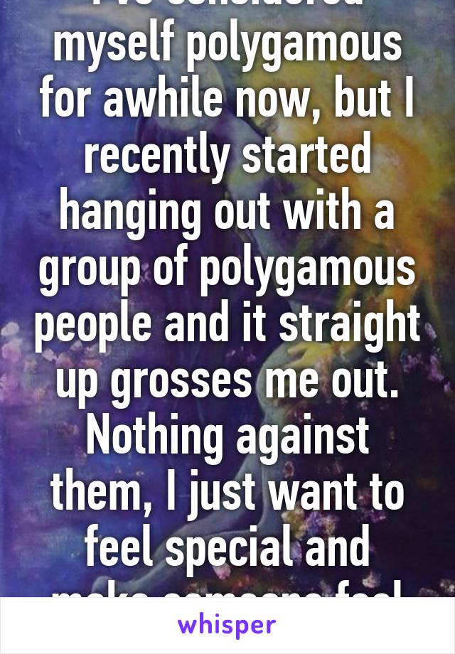 I've considered myself polygamous for awhile now, but I recently started hanging out with a group of polygamous people and it straight up grosses me out. Nothing against them, I just want to feel special and make someone feel special. 